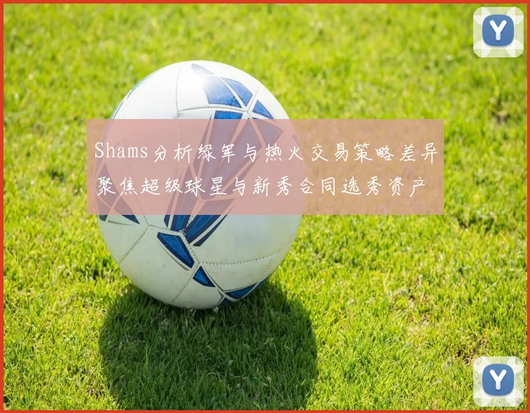 Shams分析绿军与热火交易策略差异聚焦超级球星与新秀合同选秀资产