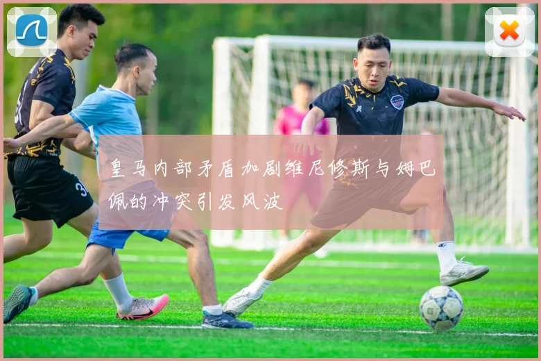 皇马内部矛盾加剧维尼修斯与姆巴佩的冲突引发风波