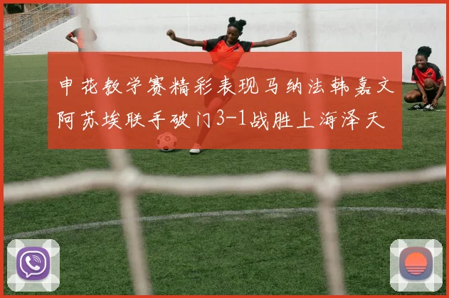 申花教学赛精彩表现马纳法韩嘉文阿苏埃联手破门3-1战胜上海泽天