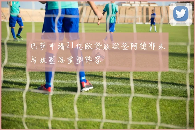巴萨申请21亿欧贷款欲签阿德耶米与坎塞洛重塑阵容