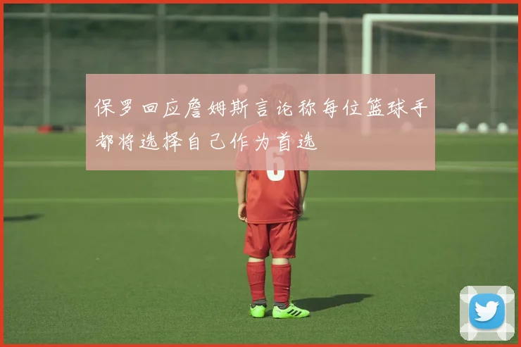 保罗回应詹姆斯言论称每位篮球手都将选择自己作为首选