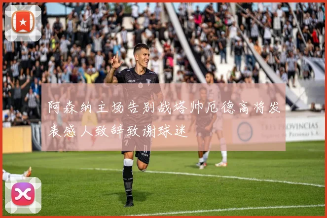 阿森纳主场告别战塔帅厄德高将发表感人致辞致谢球迷