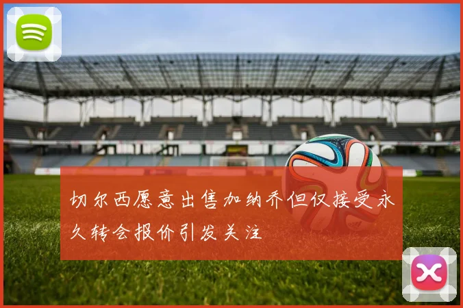 切尔西愿意出售加纳乔但仅接受永久转会报价引发关注