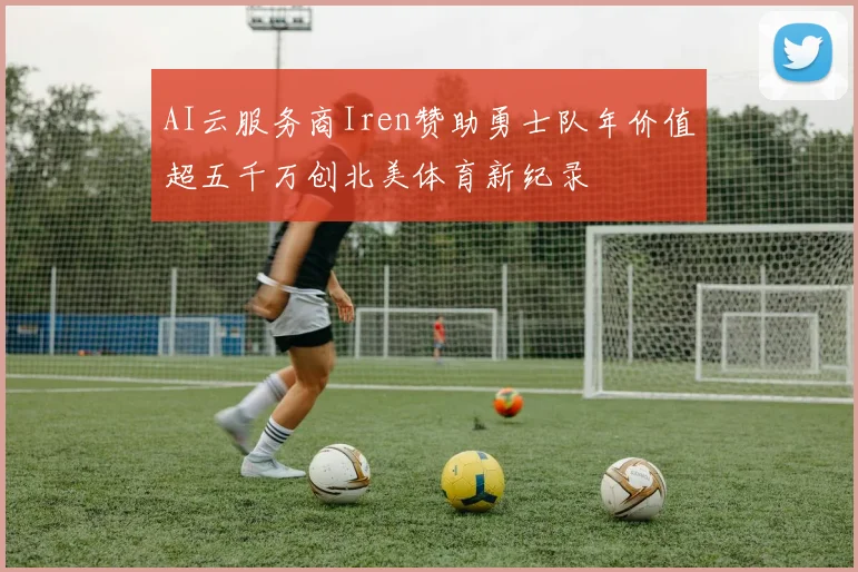 AI云服务商Iren赞助勇士队年价值超五千万创北美体育新纪录