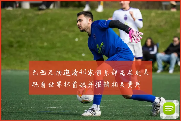 巴西足协邀请40家俱乐部高层赴美观看世界杯首战并报销相关费用