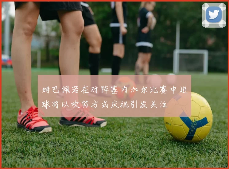 姆巴佩若在对阵塞内加尔比赛中进球将以吹笛方式庆祝引发关注