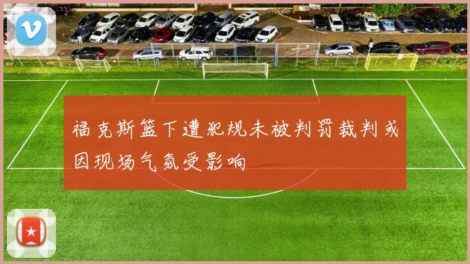 福克斯篮下遭犯规未被判罚裁判或因现场气氛受影响
