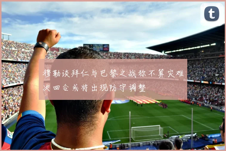 穆勒谈拜仁与巴黎之战称不算灾难次回合或将出现防守调整
