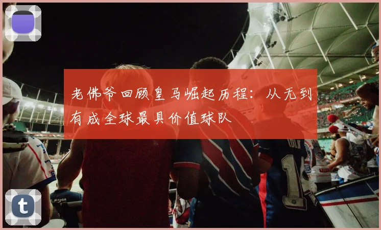 老佛爷回顾皇马崛起历程：从无到有成全球最具价值球队