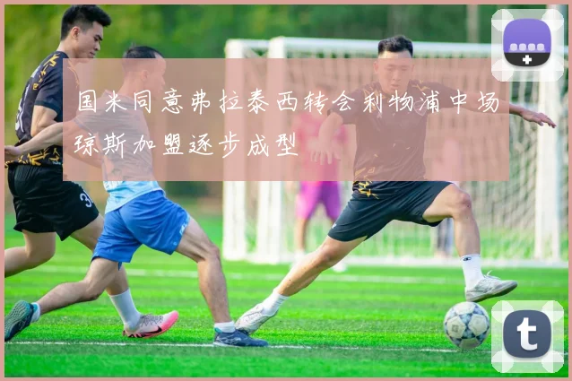 国米同意弗拉泰西转会利物浦中场琼斯加盟逐步成型
