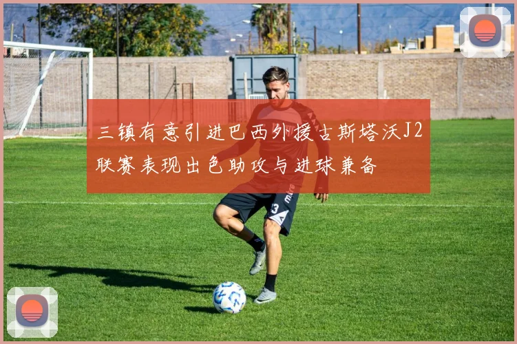 三镇有意引进巴西外援古斯塔沃J2联赛表现出色助攻与进球兼备