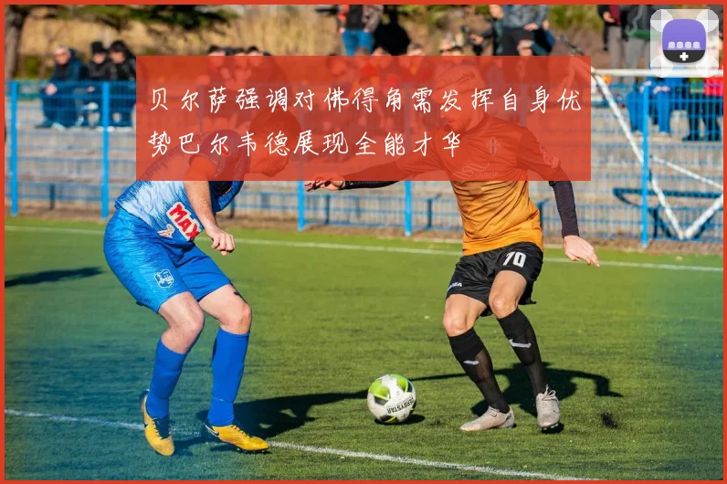 贝尔萨强调对佛得角需发挥自身优势巴尔韦德展现全能才华
