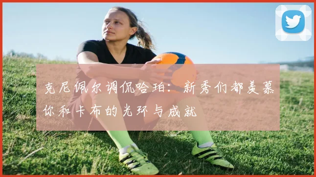 克尼佩尔调侃哈珀：新秀们都羡慕你和卡布的光环与成就