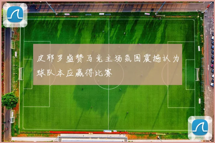 皮耶罗盛赞马竞主场氛围震撼认为球队本应赢得比赛