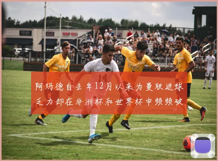 阿玛德自去年12月以来为曼联进球乏力却在非洲杯和世界杯中频频破门