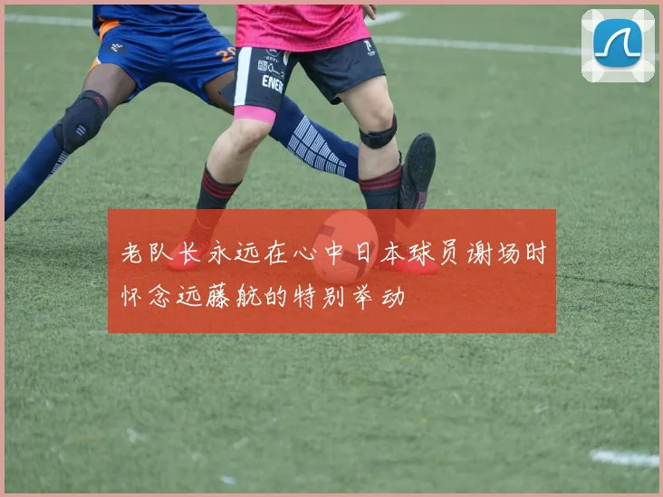 老队长永远在心中日本球员谢场时怀念远藤航的特别举动