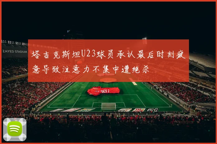 塔吉克斯坦U23球员承认最后时刻疲惫导致注意力不集中遭绝杀