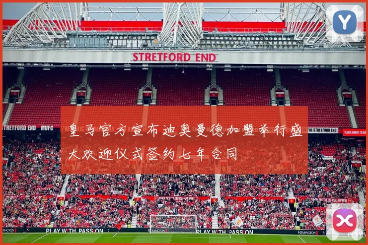 皇马官方宣布迪奥曼德加盟举行盛大欢迎仪式签约七年合同